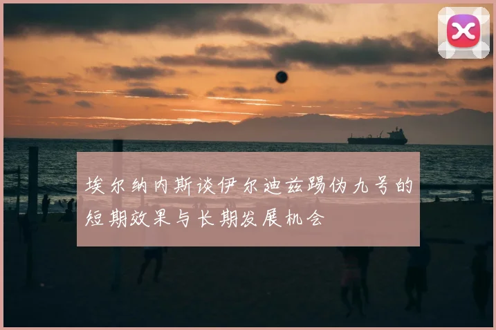 埃尔纳内斯谈伊尔迪兹踢伪九号的短期效果与长期发展机会