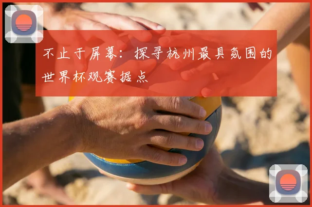 不止于屏幕:探寻杭州最具氛围的世界杯观赛据点