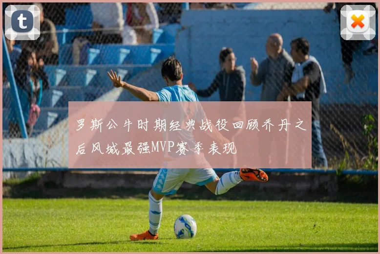 罗斯公牛时期经典战役回顾乔丹之后风城最强MVP赛季表现