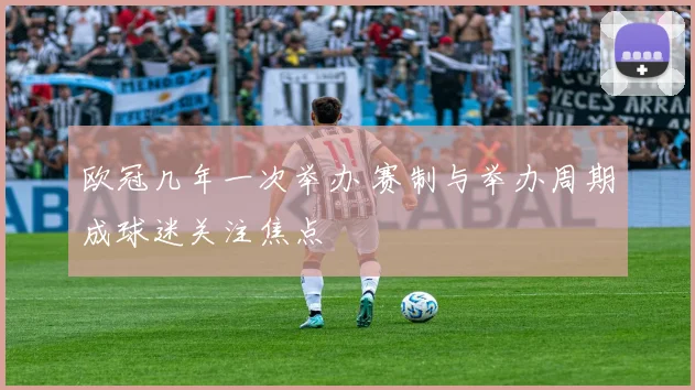 欧冠几年一次举办 赛制与举办周期成球迷关注焦点