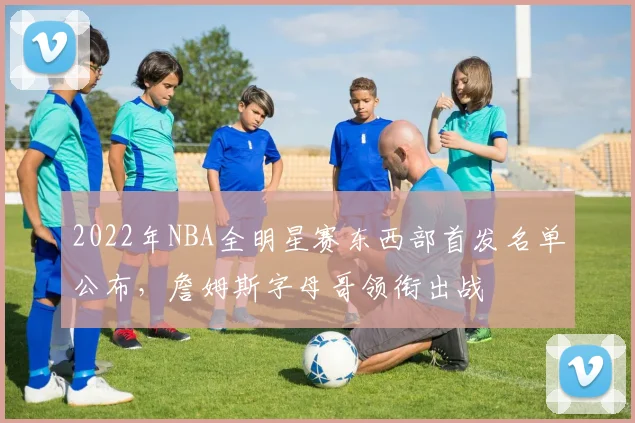 2022年NBA全明星赛东西部首发名单公布，詹姆斯字母哥领衔出战