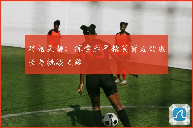 对话吴静:探索和平精英背后的成长与挑战之路