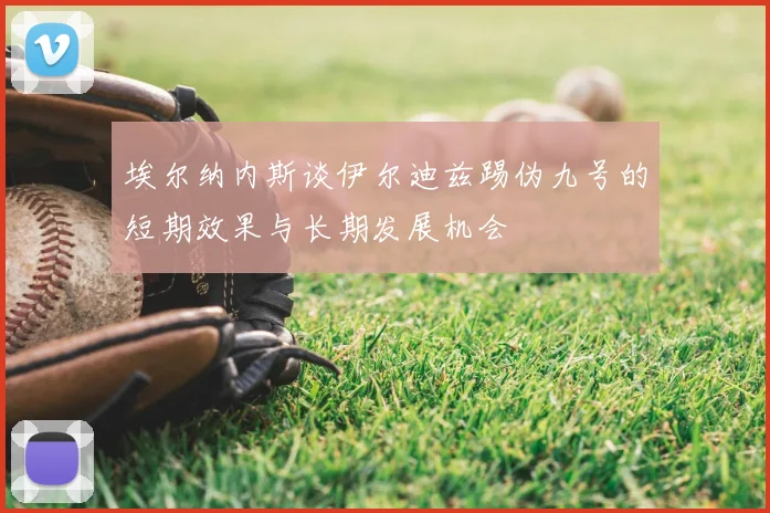 埃尔纳内斯谈伊尔迪兹踢伪九号的短期效果与长期发展机会