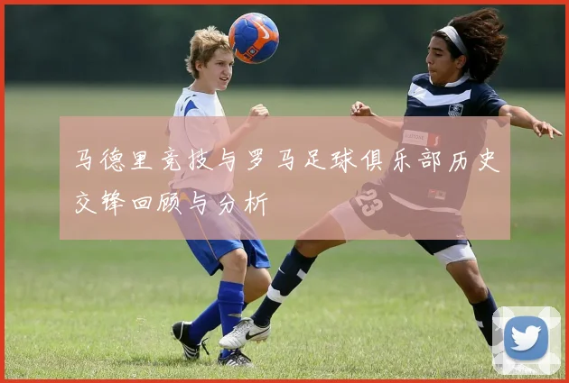 马德里竞技与罗马足球俱乐部历史交锋回顾与分析
