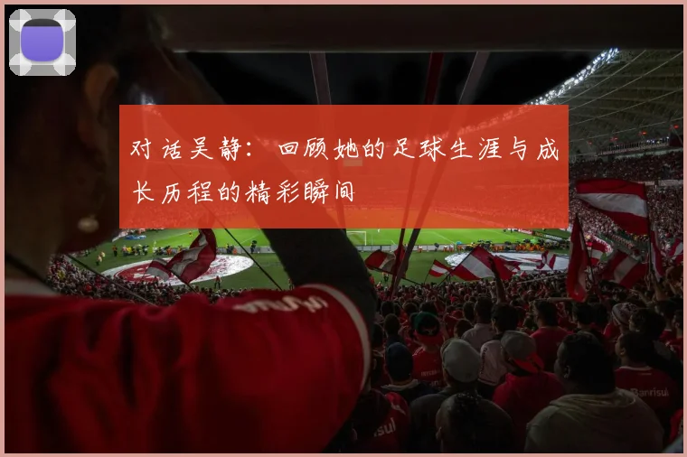 对话吴静:回顾她的足球生涯与成长历程的精彩瞬间