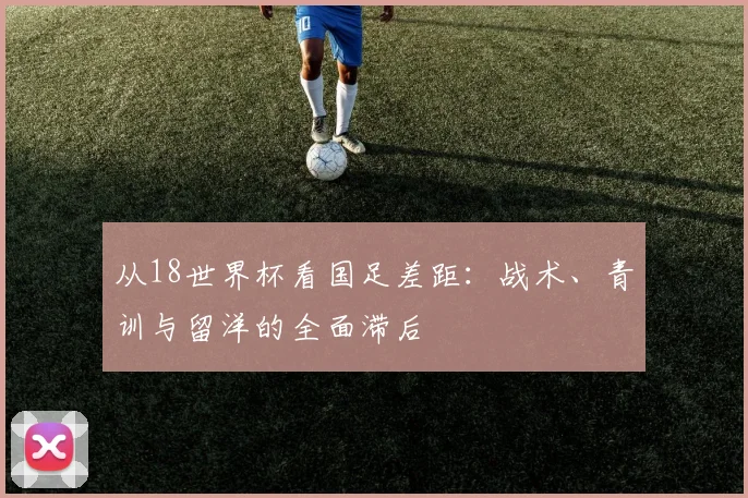 从18世界杯看国足差距：战术、青训与留洋的全面滞后