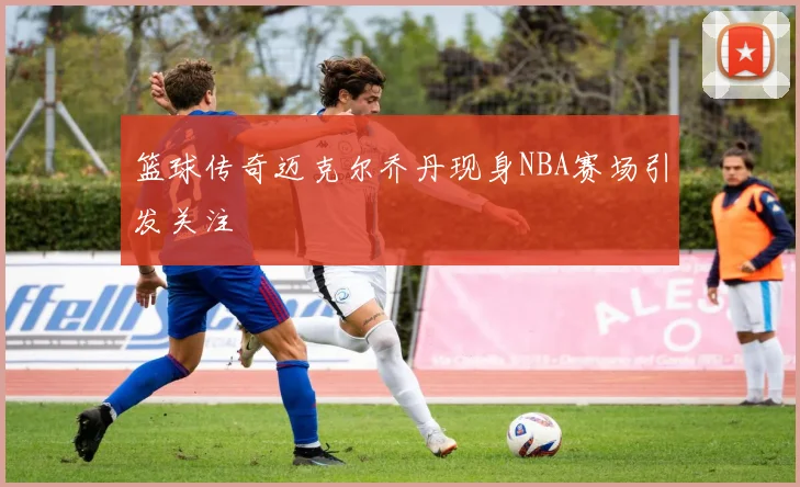 篮球传奇迈克尔乔丹现身NBA赛场引发关注
