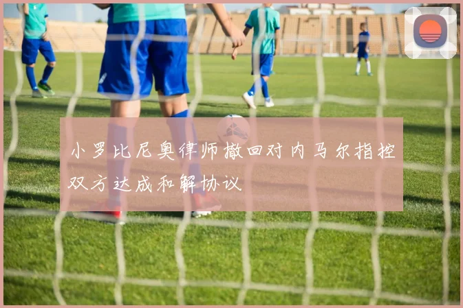 小罗比尼奥律师撤回对内马尔指控双方达成和解协议
