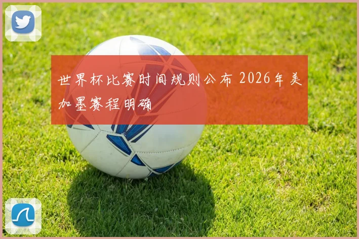 世界杯比赛时间规则公布 2026年美加墨赛程明确
