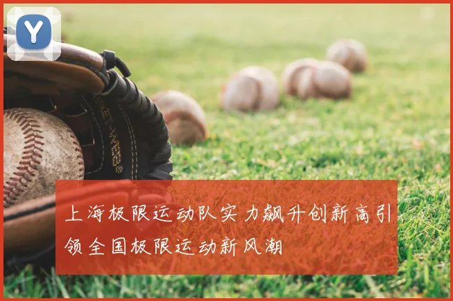上海极限运动队实力飙升创新高引领全国极限运动新风潮