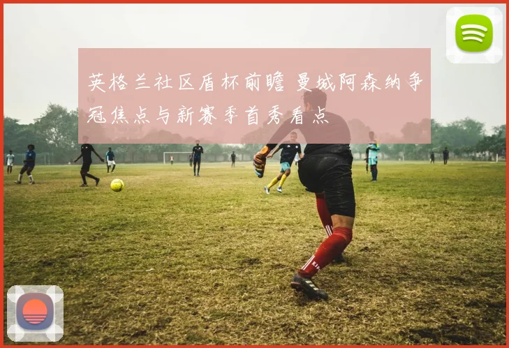 英格兰社区盾杯前瞻 曼城阿森纳争冠焦点与新赛季首秀看点