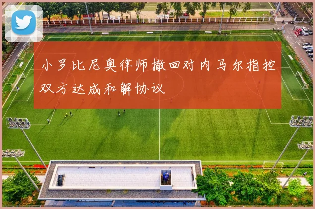 小罗比尼奥律师撤回对内马尔指控双方达成和解协议