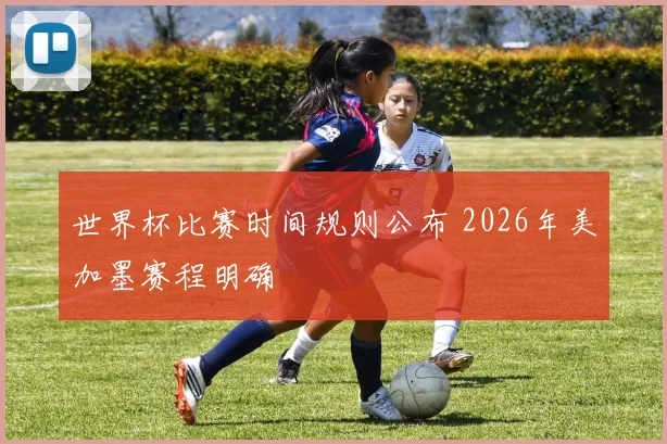 世界杯比赛时间规则公布 2026年美加墨赛程明确
