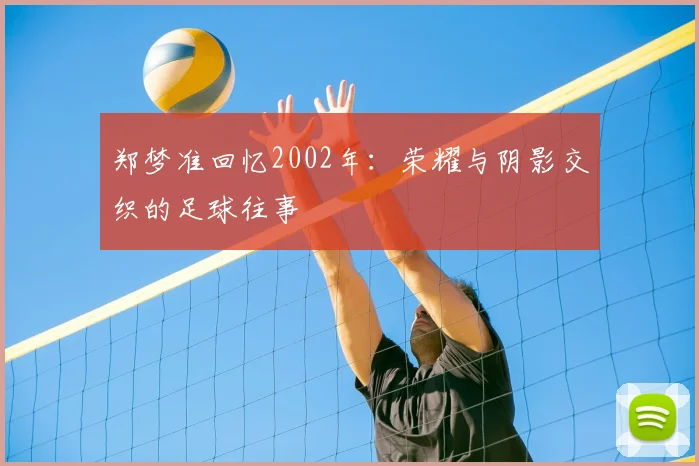 郑梦准回忆2002年：荣耀与阴影交织的足球往事