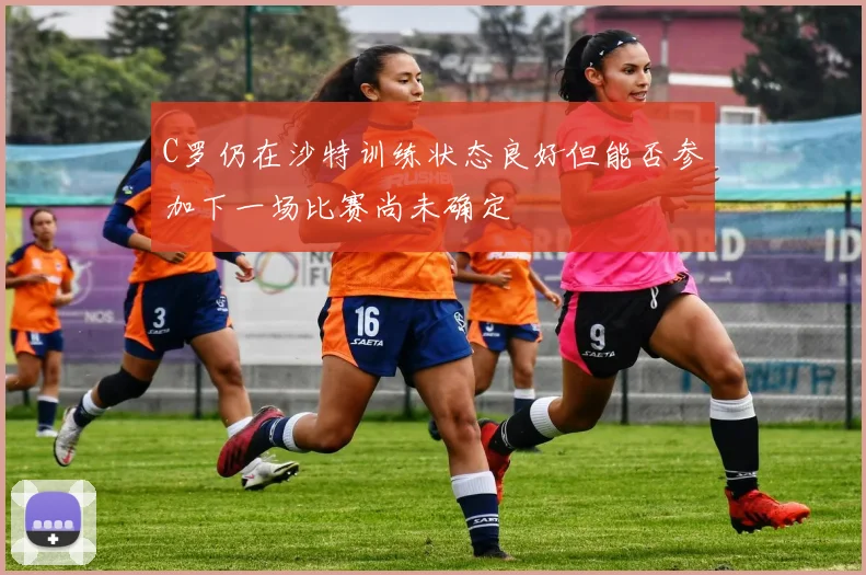 C罗仍在沙特训练状态良好但能否参加下一场比赛尚未确定