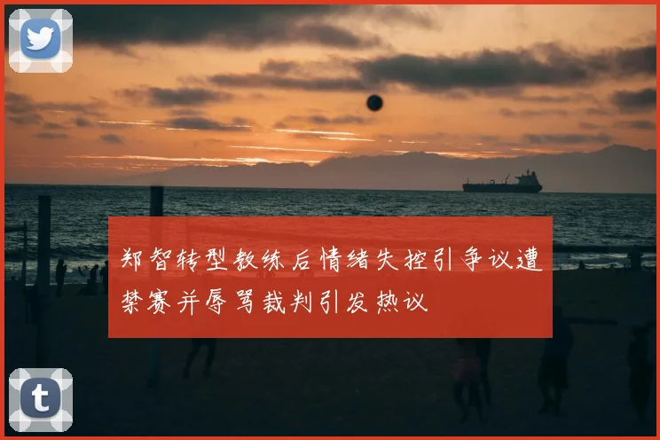 郑智转型教练后情绪失控引争议遭禁赛并辱骂裁判引发热议
