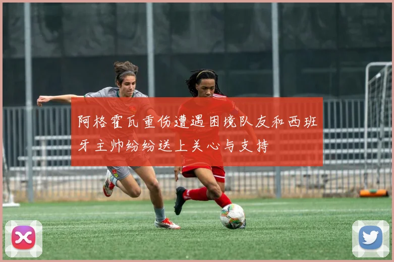 阿格霍瓦重伤遭遇困境队友和西班牙主帅纷纷送上关心与支持