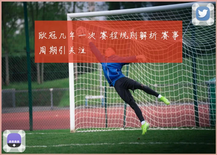 欧冠几年一次 赛程规则解析 赛事周期引关注